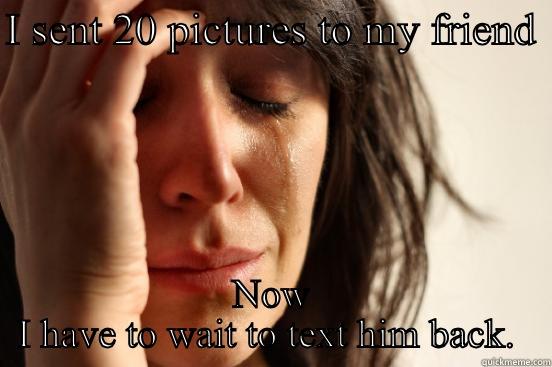 I SENT 20 PICTURES TO MY FRIEND  NOW I HAVE TO WAIT TO TEXT HIM BACK.  First World Problems