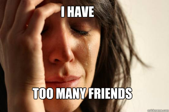 I have too many friends  First World Problems