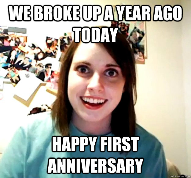 We broke up a year ago today Happy first anniversary  Overly Attached Girlfriend