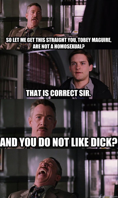 So let me get this straight you, Tobey Maguire, are not a homosexual? That is correct sir. And you do not like dick?   JJ Jameson