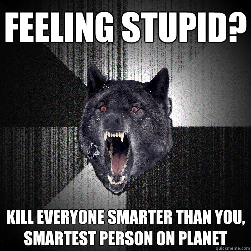 Feeling stupid? Kill everyone smarter than you, smartest person on planet  Insanity Wolf