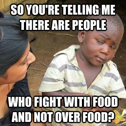 So you're telling me there are people who fight with food and not over food? - So you're telling me there are people who fight with food and not over food?  Sceptical third world kid