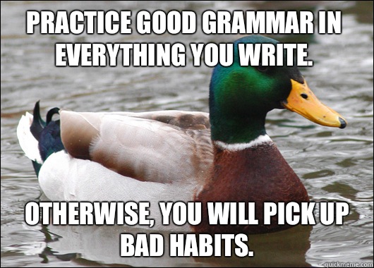Practice good grammar in everything you write. Otherwise, you will pick up bad habits.  Actual Advice Mallard