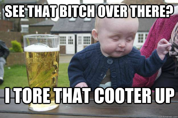 See that bitch over there? I tore that cooter up  drunk baby