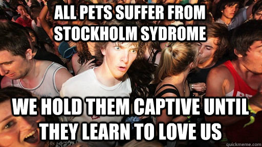 all pets suffer from stockholm sydrome we hold them captive until they learn to love us  Sudden Clarity Clarence