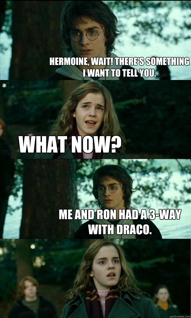 hermoine, wait! there's something i want to tell you. What now? me and ron had a 3-way with draco.  Horny Harry