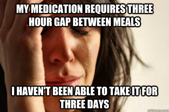 my medication requires three hour gap between meals I haven't been able to take it for three days - my medication requires three hour gap between meals I haven't been able to take it for three days  First World Problems
