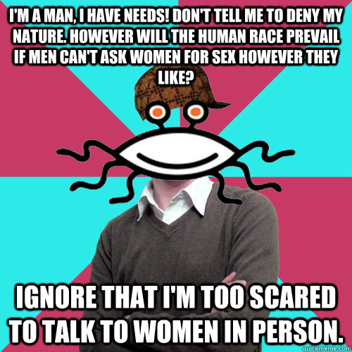 I'm a man, I have needs! Don't tell me to deny my nature. However will the human race prevail if men can't ask women for sex however they like? Ignore that I'm too scared to talk to women in person.  Scumbag Privilege Denying rAtheism