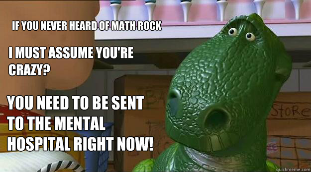 If you never heard of math rock I must assume you're crazy? YOU NEED TO BE SENT TO THE MENTAL HOSPITAL RIGHT NOW! - If you never heard of math rock I must assume you're crazy? YOU NEED TO BE SENT TO THE MENTAL HOSPITAL RIGHT NOW!  Redditor Rex