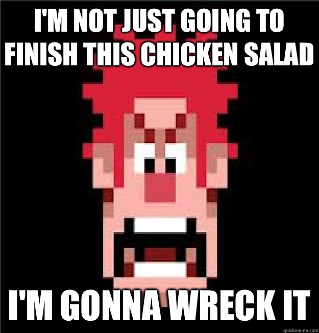 I'm not just going to finish this chicken salad I'm gonna wreck it  Wreck-It Ralph
