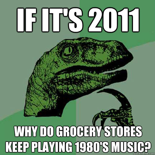 If it's 2011 why do grocery stores keep playing 1980's music? - If it's 2011 why do grocery stores keep playing 1980's music?  Philosoraptor