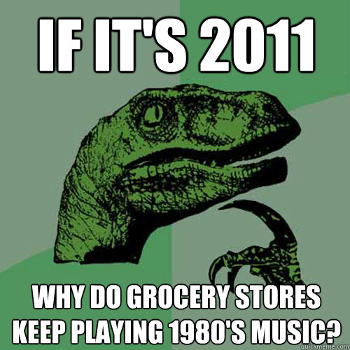 If it's 2011 why do grocery stores keep playing 1980's music?  Philosoraptor