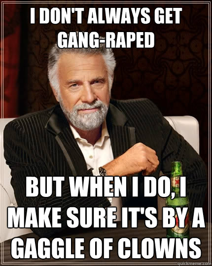 I don't always get gang-raped But when I do, I make sure it's by a gaggle of clowns  The Most Interesting Man In The World
