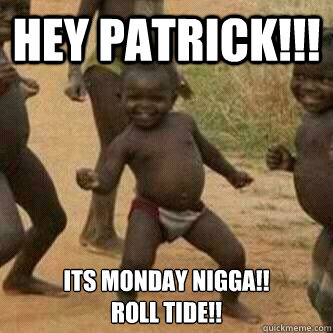 HEY PATRICK!!! ITS MONDAY NIGGA!! 
ROLL TIDE!!  Its friday niggas