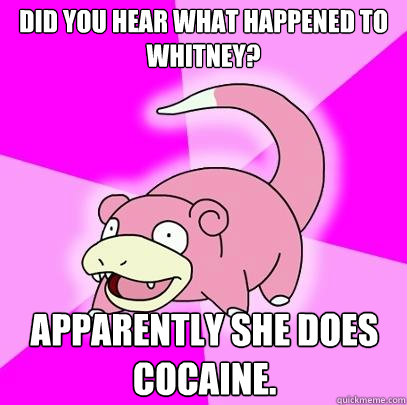 Did you hear what happened to Whitney? Apparently she does cocaine.  Slowpoke