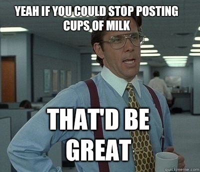 Yeah if you could stop posting cups of milk That'd be great  Bill Lumbergh