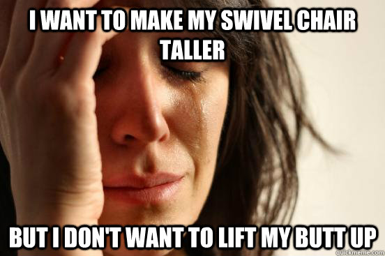 I want to make my swivel chair taller but I don't want to lift my butt up  First World Problems