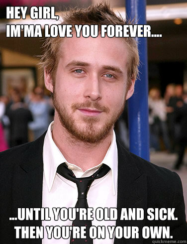 Hey girl,
Im'ma love you forever.... ...until you're old and sick.  Then you're on your own. - Hey girl,
Im'ma love you forever.... ...until you're old and sick.  Then you're on your own.  Paul Ryan Gosling
