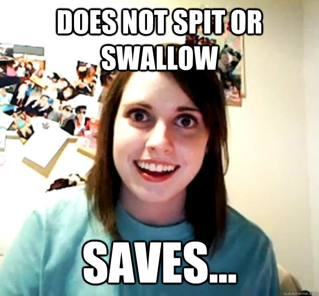 Does not spit or swallow Saves...  Overly Attached Girlfriend