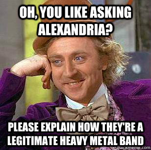 Oh, you like asking alexandria? please explain how they're a legitimate heavy metal band - Oh, you like asking alexandria? please explain how they're a legitimate heavy metal band  Misc