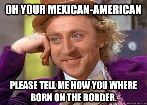 Oh your Mexican-american please tell me how you where born on the border. - Oh your Mexican-american please tell me how you where born on the border.  condesending wanka