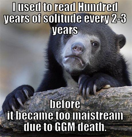 I USED TO READ HUNDRED YEARS OF SOLITUDE EVERY 2-3 YEARS BEFORE IT BECAME TOO MAISTREAM DUE TO GGM DEATH. Confession Bear