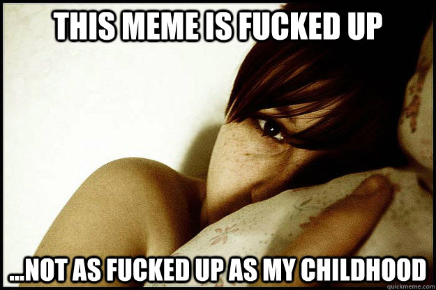 this meme is fucked up ...not as fucked up as my childhood  