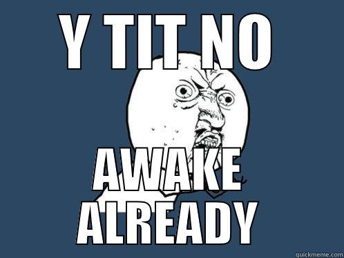 Y TIT NO AWAKE ALREADY Y U No