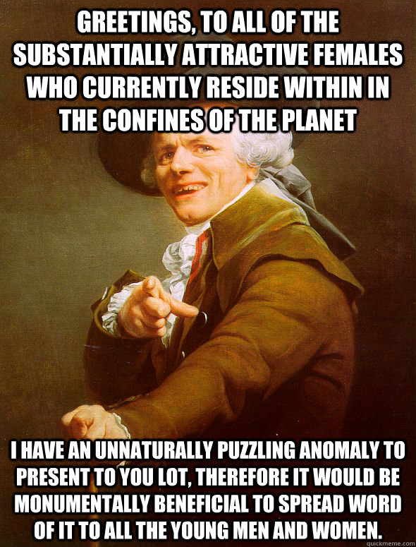 Greetings, to all of the substantially attractive females who currently reside within in the confines of the planet I have an unnaturally puzzling anomaly to present to you lot, therefore it would be monumentally beneficial to spread word of it to all the  Joseph Ducreux