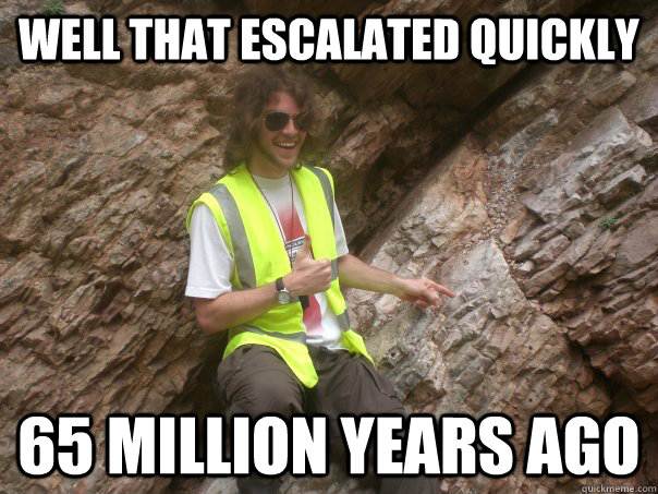 Well that escalated quickly 65 million years ago  