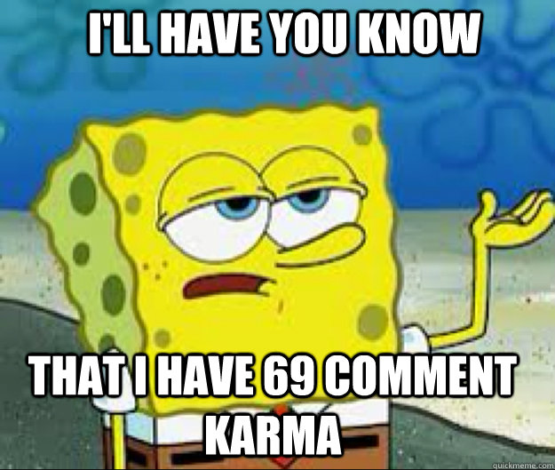 I'LL HAVE YOU KNOW that i have 69 comment karma  