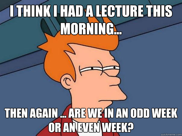 I think i had a lecture this morning... Then again ... are we in an odd week or an even week?  Futurama Fry