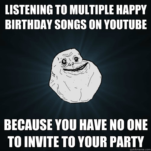 listening to multiple happy birthday songs on youtube because you have no one to invite to your party   Forever Alone