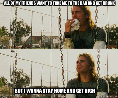 All of my friends want to take me to the bar and get drunk But I wanna stay home and get high  First World Stoner Problems