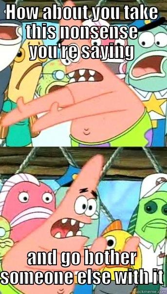 HOW ABOUT YOU TAKE THIS NONSENSE YOU'RE SAYING AND GO BOTHER SOMEONE ELSE WITH IT Push it somewhere else Patrick