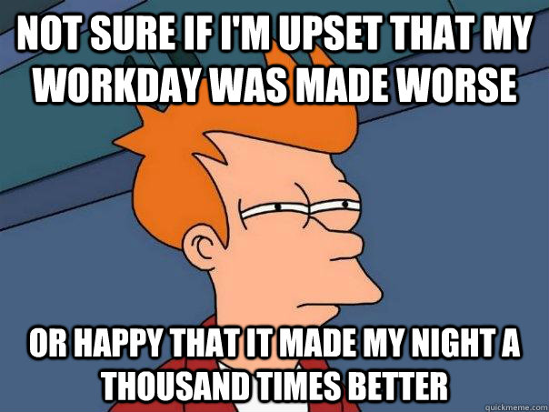 Not sure if I'm upset that my workday was made worse Or happy that it made my night a thousand times better - Not sure if I'm upset that my workday was made worse Or happy that it made my night a thousand times better  Futurama Fry