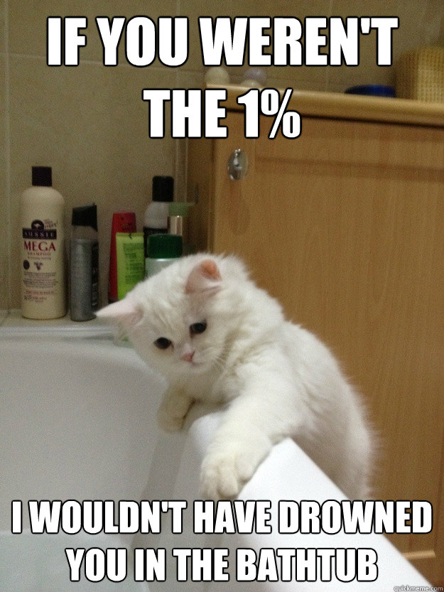 If you weren't the 1% I wouldn't have drowned you in the bathtub - If you weren't the 1% I wouldn't have drowned you in the bathtub  Evil Hindsight Cat