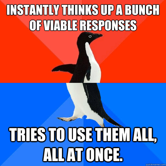 instantly thinks up a bunch of viable responses tries to use them all, all at once.  Socially Awesome Awkward Penguin