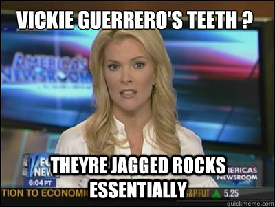 vickie guerrero's teeth ? theyre jagged rocks essentially  Megyn Kelly