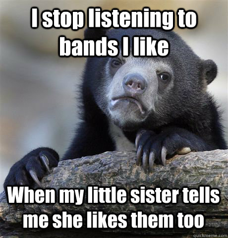 I stop listening to bands I like When my little sister tells me she likes them too  Confession Bear
