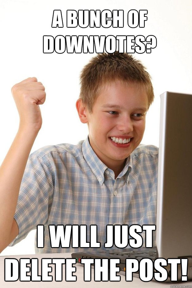 A bunch of downvotes? I will just delete the post!  first time internet kid