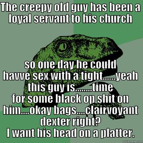 THE CREEPY OLD GUY HAS BEEN A LOYAL SERVANT TO HIS CHURCH SO ONE DAY HE COULD HAVVE SEX WITH A TIGHT......YEAH THIS GUY IS........TIME FOR SOME BLACK OP SHIT ON HIM....OKAY BAGS....CLAIRVOYANT DEXTER RIGHT? I WANT HIS HEAD ON A PLATTER. Philosoraptor