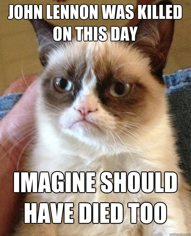 John Lennon was killed on this day Imagine should have died too  Grumpy Cat