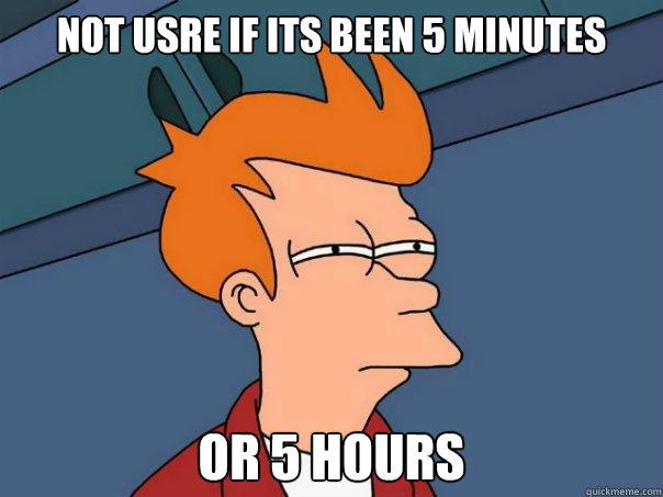 NOt usre if its been 5 minutes  Or 5 hours  Futurama Fry