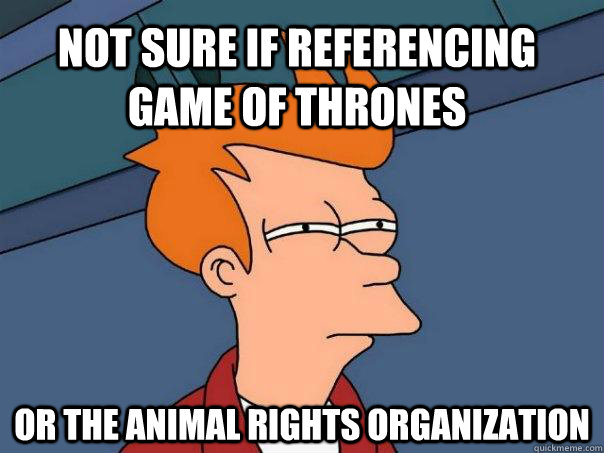 Not sure if referencing Game of Thrones  or the animal rights organization  Futurama Fry