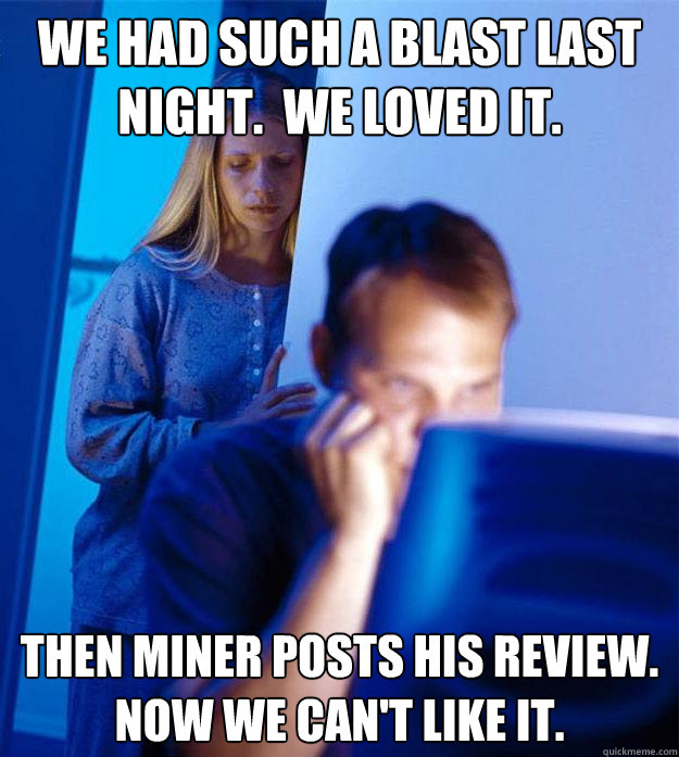 We had such a blast last night.  We loved it. Then Miner posts his review.  Now we can't like it.  Redditors Wife