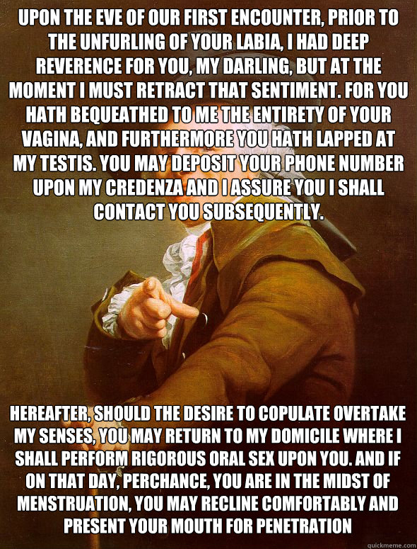 Upon the eve of our first encounter, prior to the unfurling of your labia, I had deep reverence for you, my darling, but at the moment I must retract that sentiment. For you hath bequeathed to me the entirety of your vagina, and furthermore you hath lappe  Joseph Ducreux