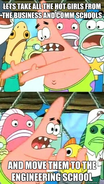 Lets take all the hot girls from the business and comm schools and move them to the engineering school  Push it somewhere else Patrick