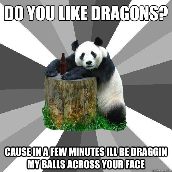 Do you like dragons?
 cause in a few minutes ill be draggin my balls across your face  Pickup-Line Panda
