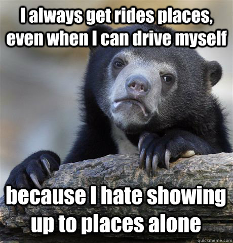 I always get rides places, even when I can drive myself because I hate showing up to places alone  Confession Bear